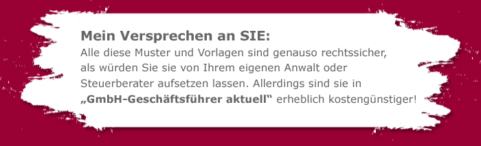 Mein Versprechen an Sie: Alle diese Muster und Vorlagen sind genauso rechtssicher, als würden Sie sie von Ihrem eigenen Anwalt oder Steuerberater aufsetzen lassen. allerdings sind sie in „GmbH-Geschäftsführer aktuell“ erheblich kostengünstiger!
